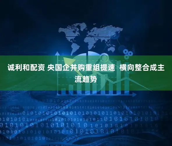 诚利和配资 央国企并购重组提速  横向整合成主流趋势