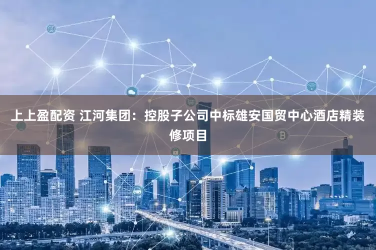 上上盈配资 江河集团：控股子公司中标雄安国贸中心酒店精装修项目
