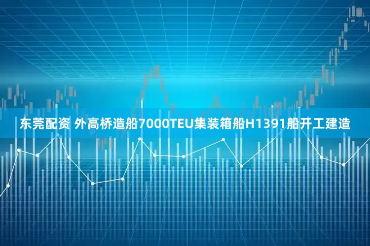 东莞配资 外高桥造船7000TEU集装箱船H1391船开工建造