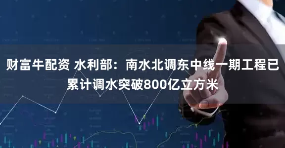 财富牛配资 水利部：南水北调东中线一期工程已累计调水突破800亿立方米