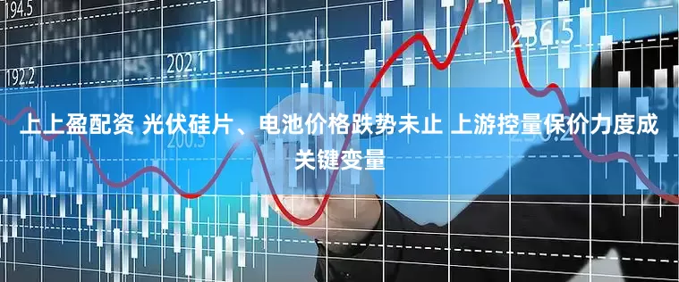 上上盈配资 光伏硅片、电池价格跌势未止 上游控量保价力度成关键变量