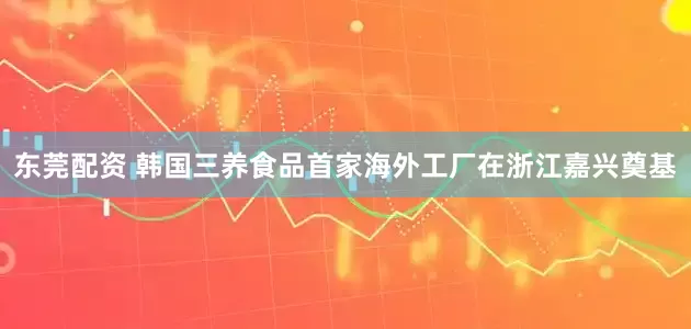 东莞配资 韩国三养食品首家海外工厂在浙江嘉兴奠基