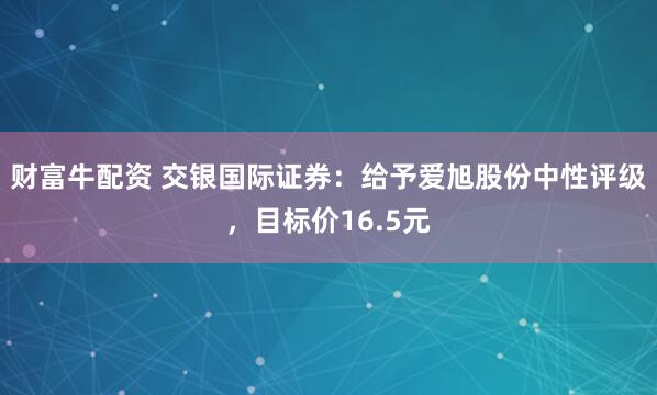 财富牛配资 交银国际证券：给予爱旭股份中性评级，目标价16.5元
