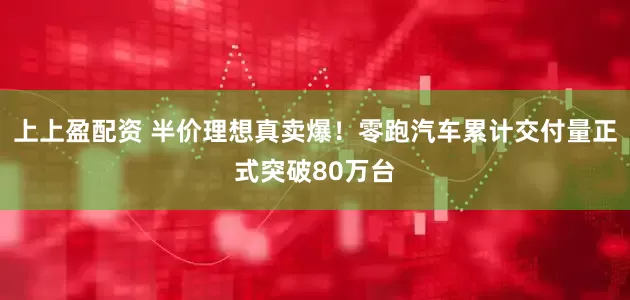 上上盈配资 半价理想真卖爆！零跑汽车累计交付量正式突破80万台