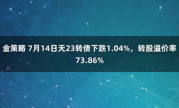 金策略 7月14日天23转债下跌1.04%，转股溢价率73.86%