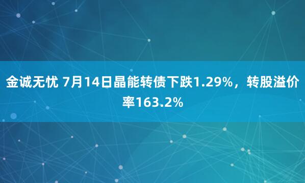 金诚无忧 7月14日晶能转债下跌1.29%，转股溢价率163.2%