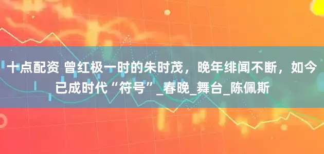 十点配资 曾红极一时的朱时茂，晚年绯闻不断，如今已成时代“符号”_春晚_舞台_陈佩斯