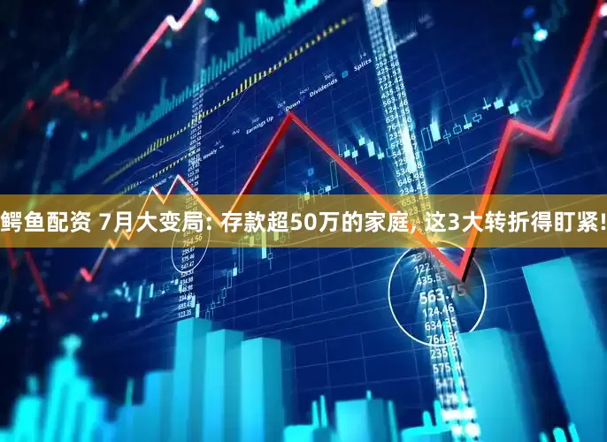 鳄鱼配资 7月大变局: 存款超50万的家庭, 这3大转折得盯紧!