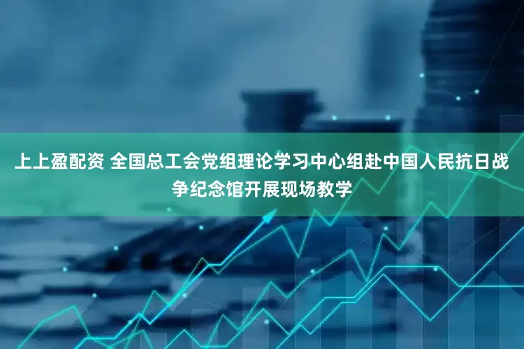 上上盈配资 全国总工会党组理论学习中心组赴中国人民抗日战争纪念馆开展现场教学