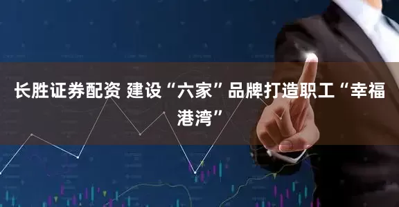 长胜证券配资 建设“六家”品牌打造职工“幸福港湾”