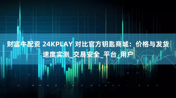 财富牛配资 24KPLAY 对比官方钥匙商城：价格与发货速度实测_交易安全_平台_用户