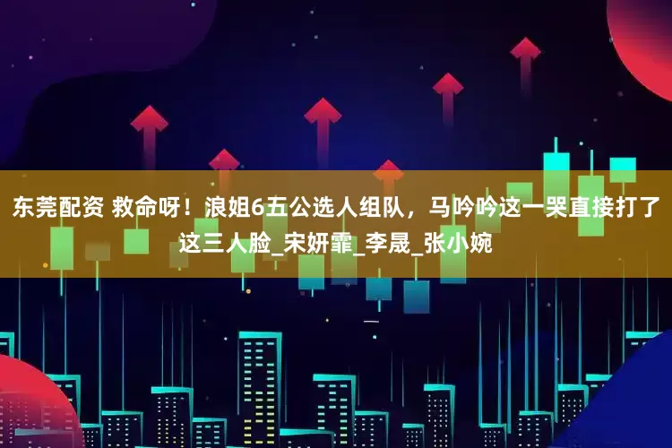东莞配资 救命呀！浪姐6五公选人组队，马吟吟这一哭直接打了这三人脸_宋妍霏_李晟_张小婉