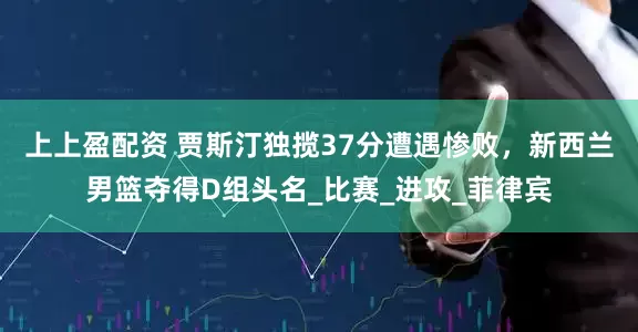 上上盈配资 贾斯汀独揽37分遭遇惨败，新西兰男篮夺得D组头名_比赛_进攻_菲律宾