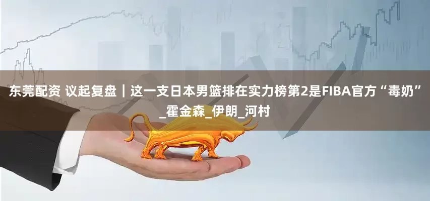 东莞配资 议起复盘｜这一支日本男篮排在实力榜第2是FIBA官方“毒奶”_霍金森_伊朗_河村