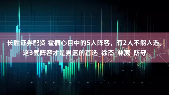 长胜证券配资 霍楠心目中的5人阵容，有2人不能入选，这3套阵容才是男篮的首选_徐杰_林葳_防守