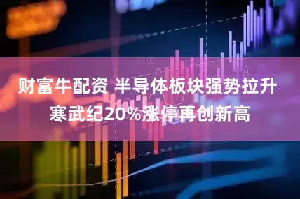 财富牛配资 半导体板块强势拉升 寒武纪20%涨停再创新高