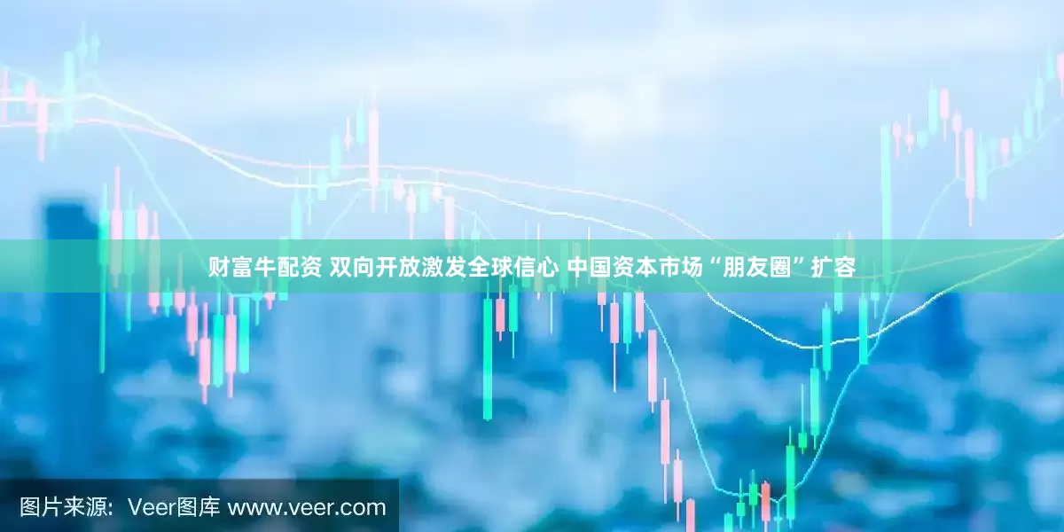 财富牛配资 双向开放激发全球信心 中国资本市场“朋友圈”扩容