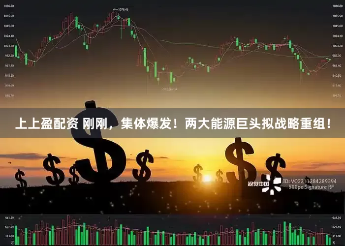 上上盈配资 刚刚，集体爆发！两大能源巨头拟战略重组！