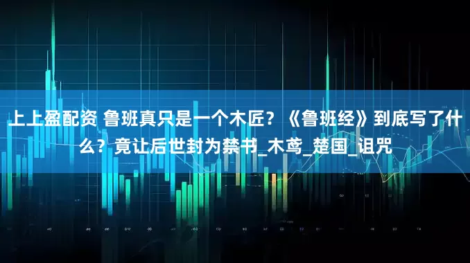 上上盈配资 鲁班真只是一个木匠？《鲁班经》到底写了什么？竟让后世封为禁书_木鸢_楚国_诅咒