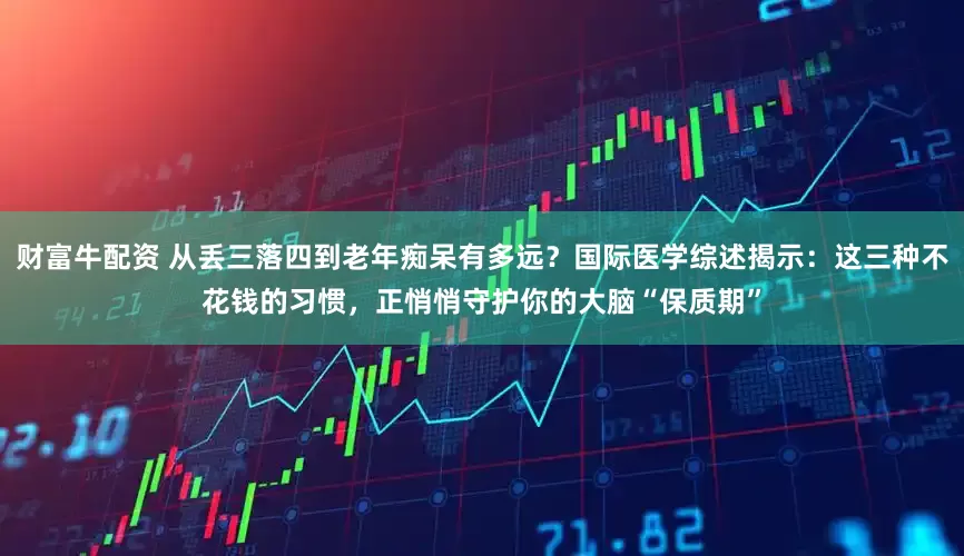 财富牛配资 从丢三落四到老年痴呆有多远?国际医学综述揭示:这三种不花钱的习惯,正悄悄守护你的大脑“保质期”