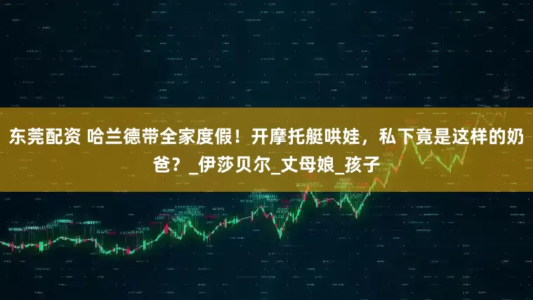 东莞配资 哈兰德带全家度假！开摩托艇哄娃，私下竟是这样的奶爸？_伊莎贝尔_丈母娘_孩子