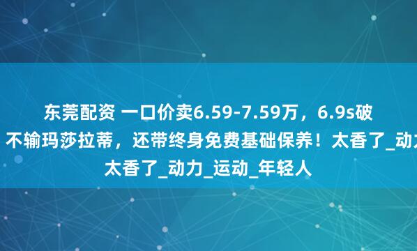 东莞配资 一口价卖6.59-7.59万,6.9s破百,造型拉风,不输玛莎拉蒂,还带终身免费基础保养!太香了_动力_运动_年轻人