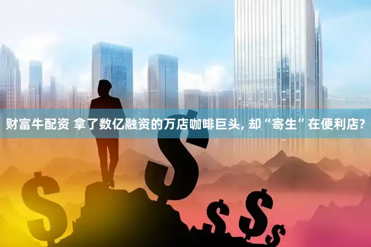 财富牛配资 拿了数亿融资的万店咖啡巨头, 却“寄生”在便利店?
