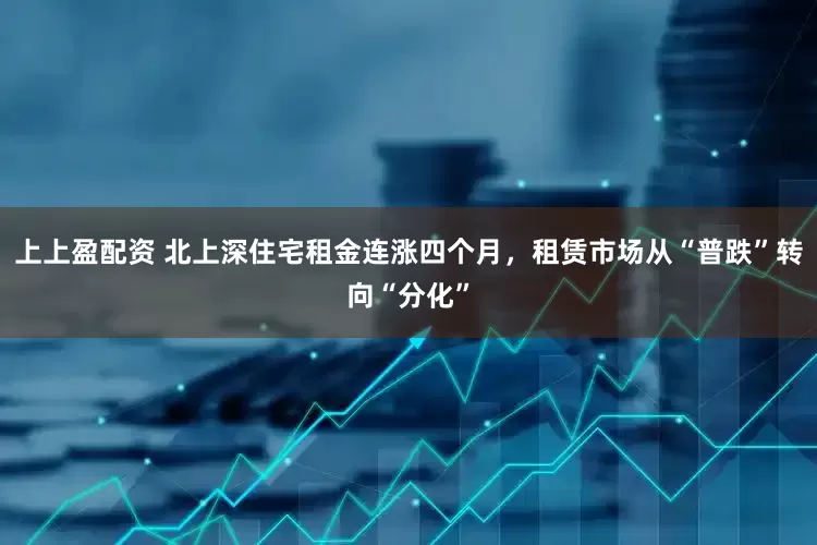 上上盈配资 北上深住宅租金连涨四个月，租赁市场从“普跌”转向“分化”